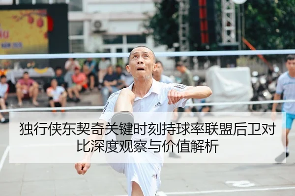独行侠东契奇关键时刻持球率联盟后卫对比深度观察与价值解析