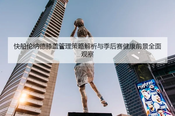 快船伦纳德膝盖管理策略解析与季后赛健康前景全面观察