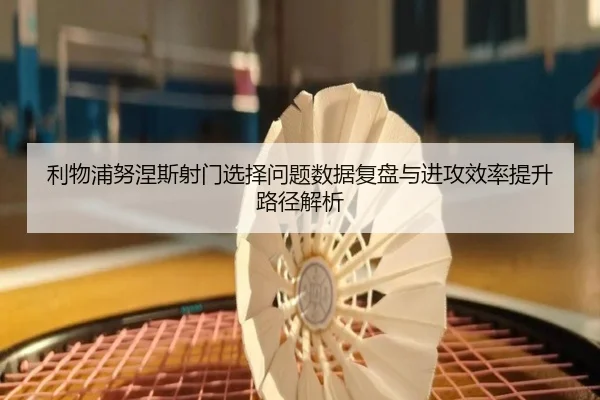 利物浦努涅斯射门选择问题数据复盘与进攻效率提升路径解析