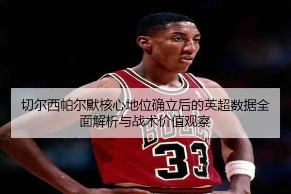 切尔西帕尔默核心地位确立后的英超数据全面解析与战术价值观察