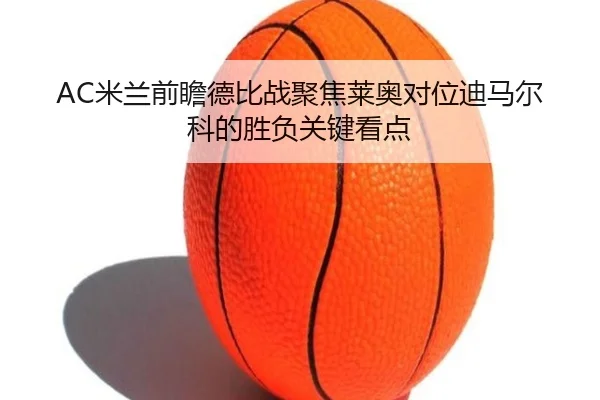 AC米兰前瞻德比战聚焦莱奥对位迪马尔科的胜负关键看点