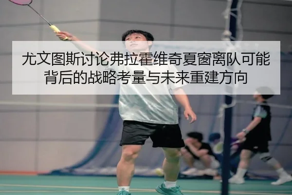 尤文图斯讨论弗拉霍维奇夏窗离队可能背后的战略考量与未来重建方向