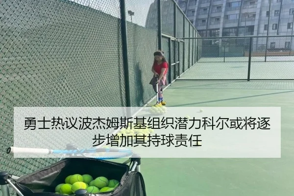 勇士热议波杰姆斯基组织潜力科尔或将逐步增加其持球责任
