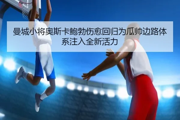 曼城小将奥斯卡鲍勃伤愈回归为瓜帅边路体系注入全新活力