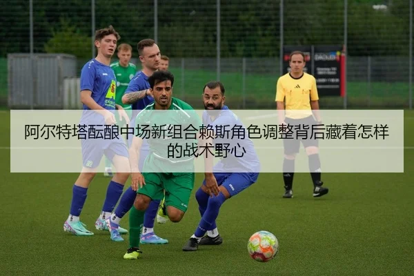 阿尔特塔酝酿中场新组合赖斯角色调整背后藏着怎样的战术野心